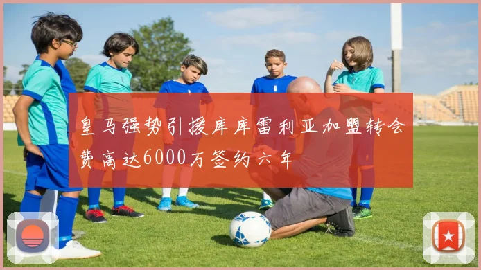 皇马强势引援库库雷利亚加盟转会费高达6000万签约六年