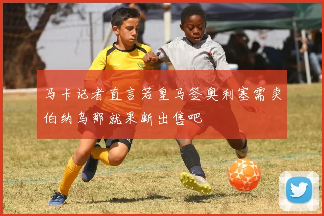 马卡记者直言若皇马签奥利塞需卖伯纳乌那就果断出售吧