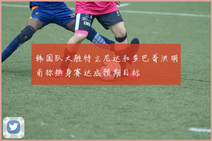 韩国队大胜特立尼达和多巴哥洪明甫称热身赛达成预期目标