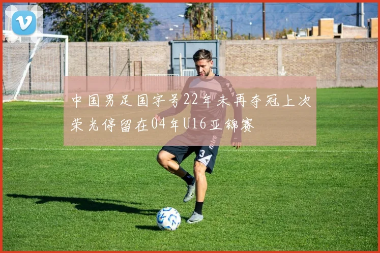 中国男足国字号22年未再夺冠上次荣光停留在04年U16亚锦赛