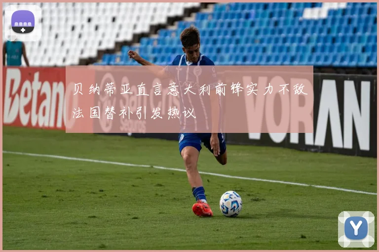 贝纳蒂亚直言意大利前锋实力不敌法国替补引发热议