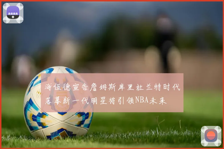 海伍德宣告詹姆斯库里杜兰特时代落幕新一代明星将引领NBA未来