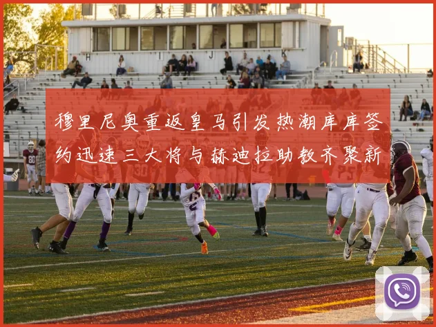 穆里尼奥重返皇马引发热潮库库签约迅速三大将与赫迪拉助教齐聚新阵容