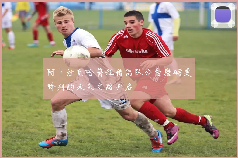 阿卜杜瓦哈普租借离队公告磨砺更锋利的未来之路开启