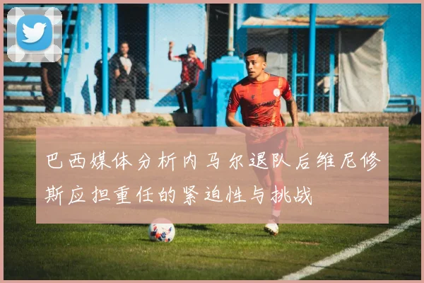 巴西媒体分析内马尔退队后维尼修斯应担重任的紧迫性与挑战