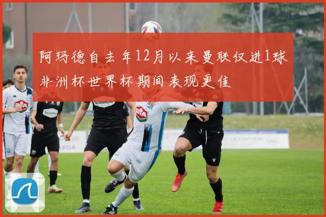 阿玛德自去年12月以来曼联仅进1球非洲杯世界杯期间表现更佳