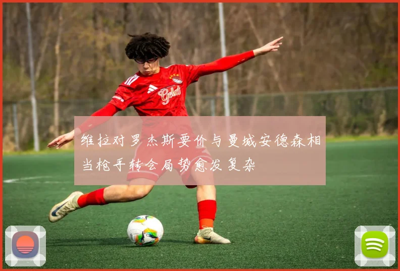 维拉对罗杰斯要价与曼城安德森相当枪手转会局势愈发复杂