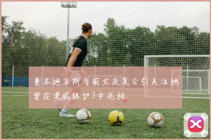 鲁本迪亚斯与前女友复合引关注她曾在漫威银护3中亮相