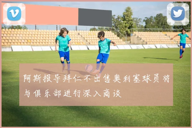 阿斯报导拜仁不出售奥利塞球员将与俱乐部进行深入商谈